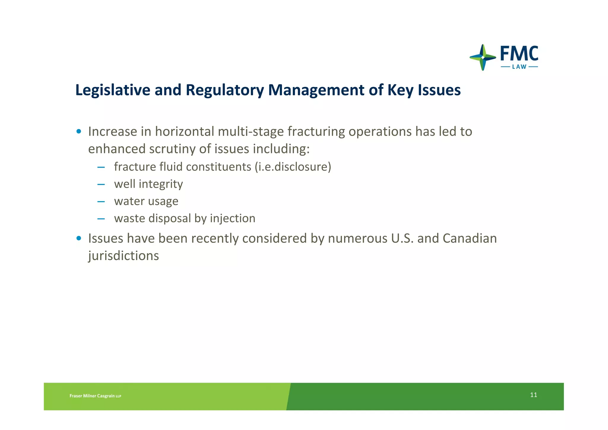 Legislative and Regulatory Management of Key Issues

• Increase in horizontal multi-stage fracturing operations has led to
  enhanced scrutiny of issues including:
   –   fracture fluid constituents (i.e.disclosure)
   –   well integrity
   –   water usage
   –   waste disposal by injection
• Issues have been recently considered by numerous U.S. and Canadian
  jurisdictions




                                                                        11
 