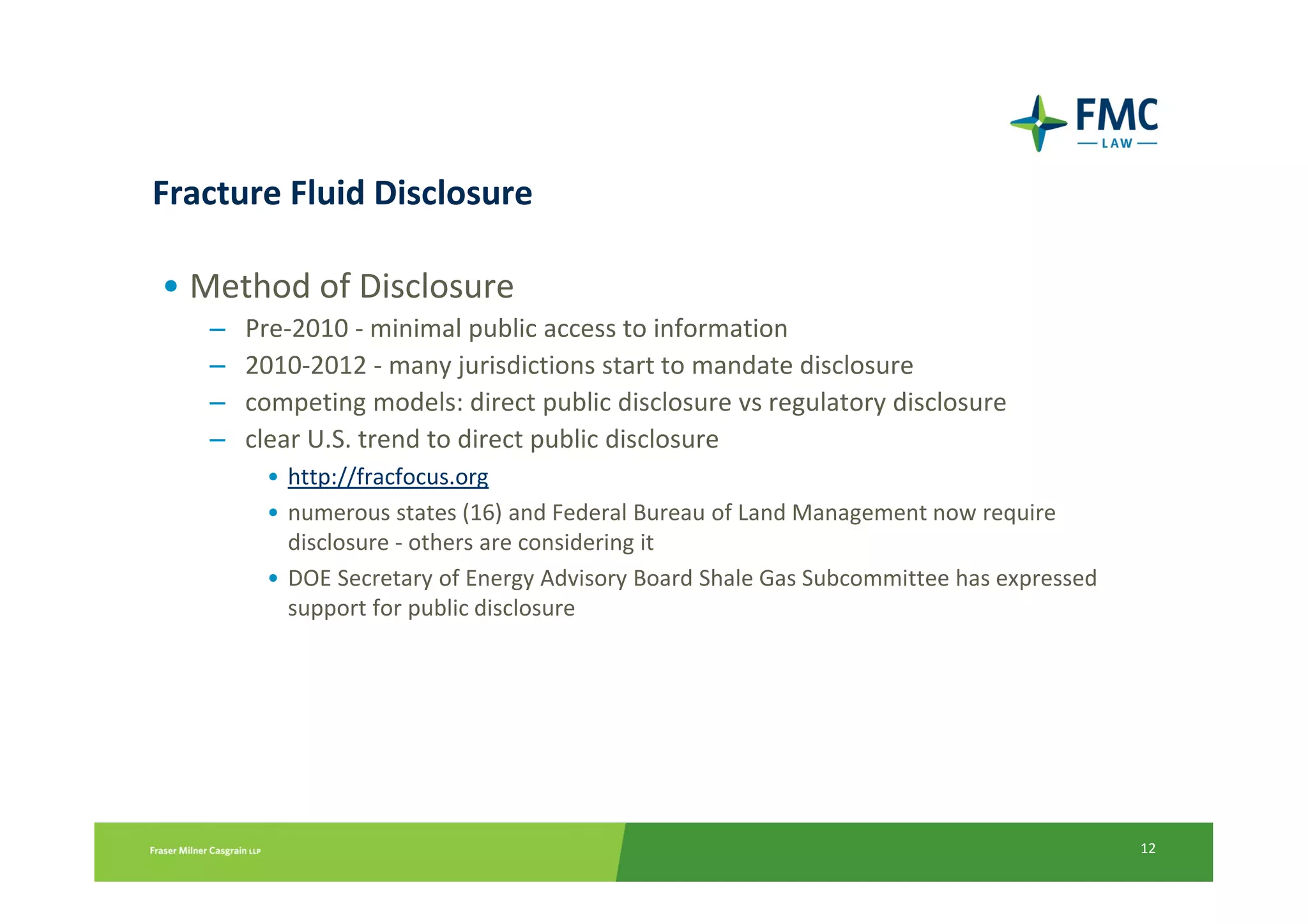 Fracture Fluid Disclosure

• Method of Disclosure
   –   Pre-2010 - minimal public access to information
   –   2010-2012 - many jurisdictions start to mandate disclosure
   –   competing models: direct public disclosure vs regulatory disclosure
   –   clear U.S. trend to direct public disclosure
        • http://fracfocus.org
        • numerous states (16) and Federal Bureau of Land Management now require
          disclosure - others are considering it
        • DOE Secretary of Energy Advisory Board Shale Gas Subcommittee has expressed
          support for public disclosure




                                                                                        12
 