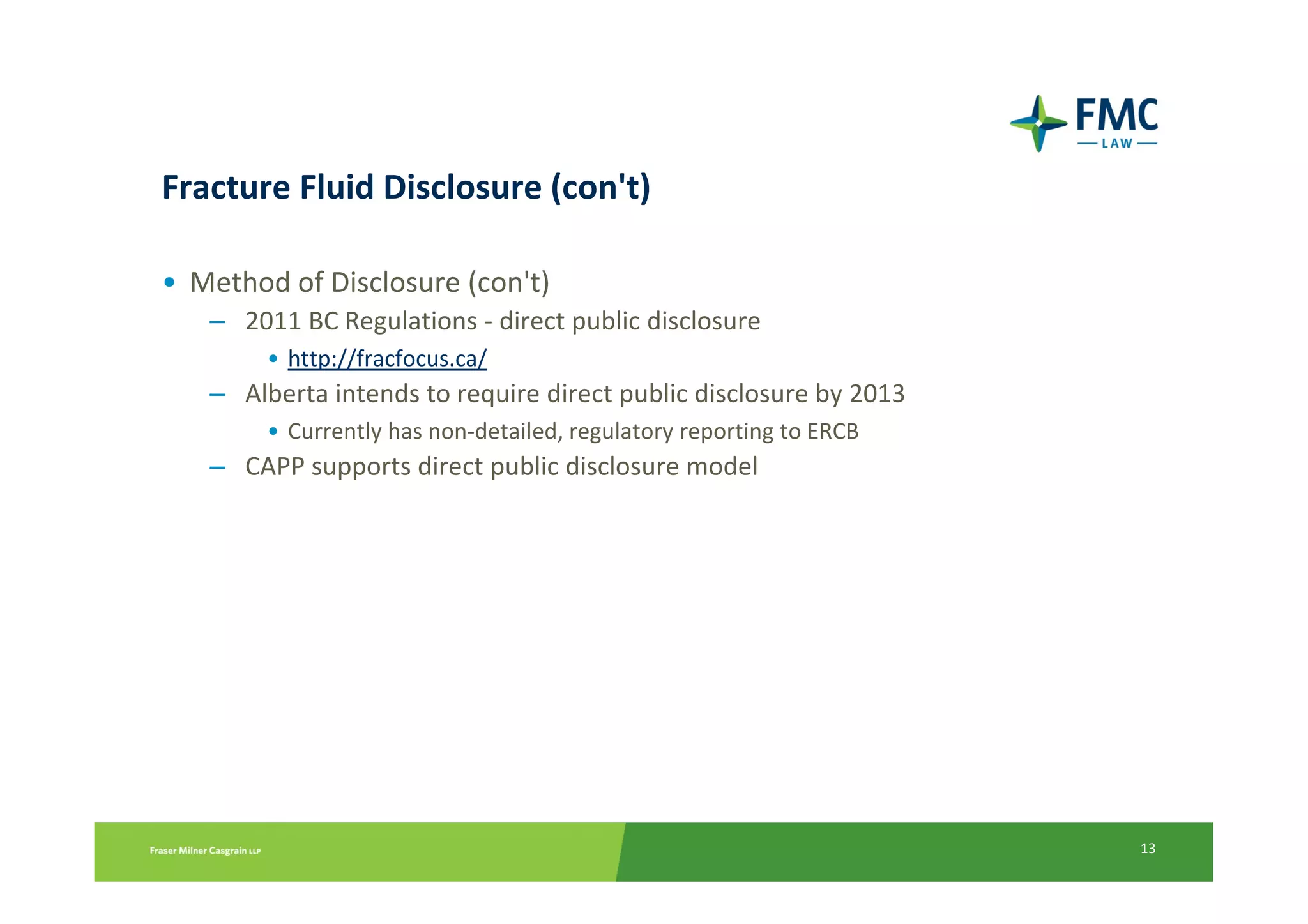 Fracture Fluid Disclosure (con't)

• Method of Disclosure (con't)
   – 2011 BC Regulations - direct public disclosure
        • http://fracfocus.ca/
   – Alberta intends to require direct public disclosure by 2013
        • Currently has non-detailed, regulatory reporting to ERCB
   – CAPP supports direct public disclosure model




                                                                     13
 