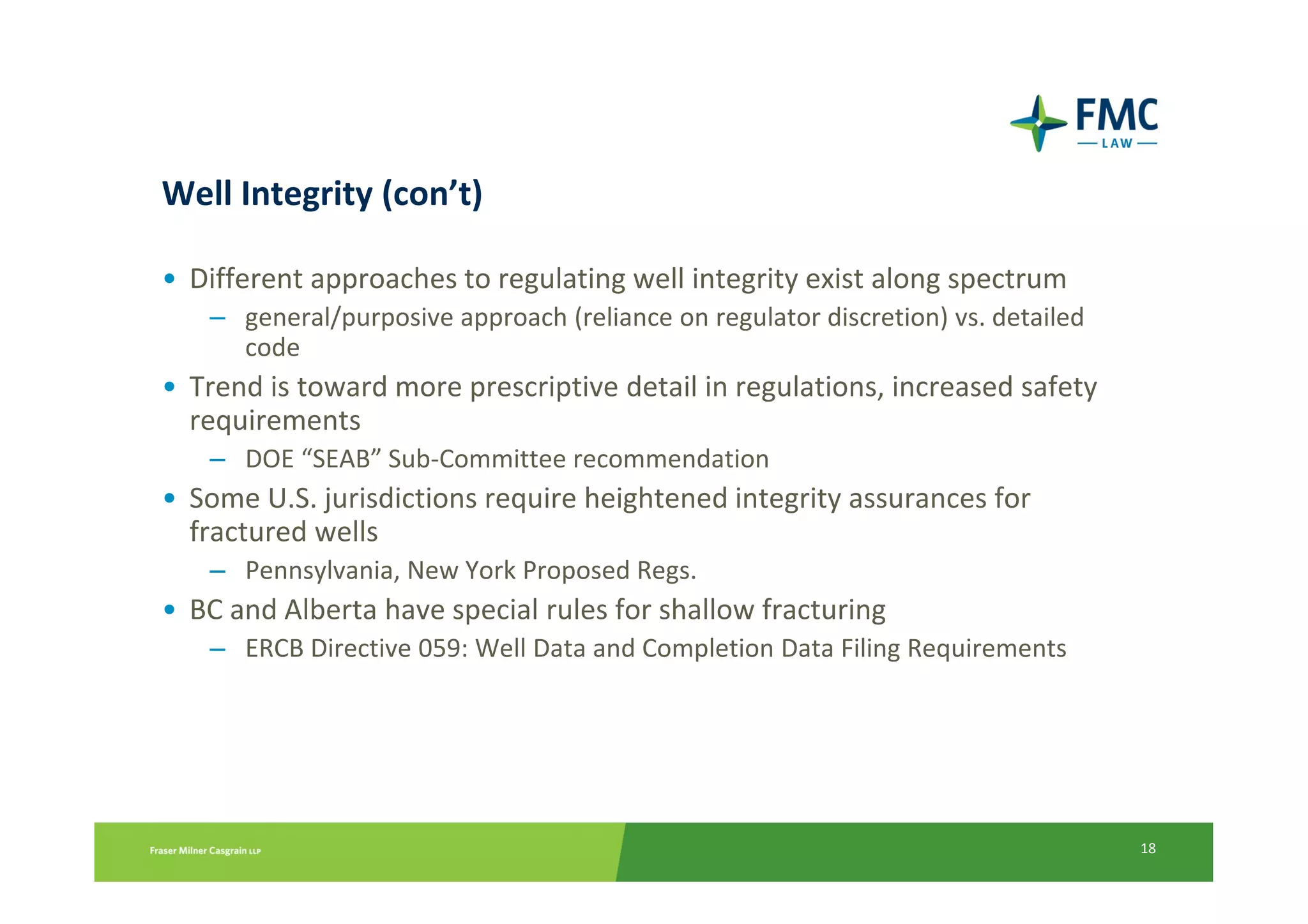 Well Integrity (con’t)

• Different approaches to regulating well integrity exist along spectrum
   – general/purposive approach (reliance on regulator discretion) vs. detailed
     code
• Trend is toward more prescriptive detail in regulations, increased safety
  requirements
   – DOE “SEAB” Sub-Committee recommendation
• Some U.S. jurisdictions require heightened integrity assurances for
  fractured wells
   – Pennsylvania, New York Proposed Regs.
• BC and Alberta have special rules for shallow fracturing
   – ERCB Directive 059: Well Data and Completion Data Filing Requirements




                                                                                  18
 