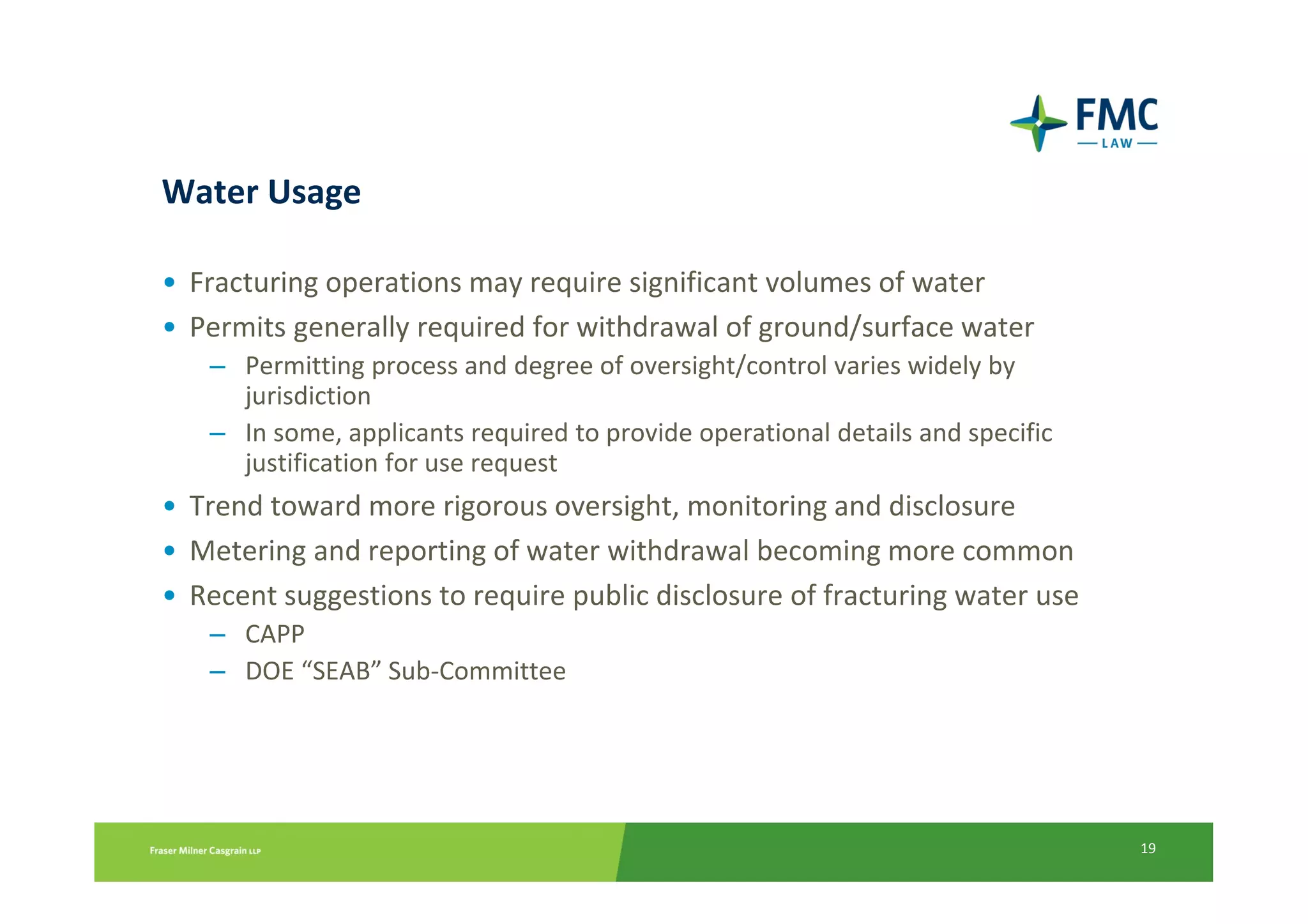 Water Usage

• Fracturing operations may require significant volumes of water
• Permits generally required for withdrawal of ground/surface water
   – Permitting process and degree of oversight/control varies widely by
     jurisdiction
   – In some, applicants required to provide operational details and specific
     justification for use request
• Trend toward more rigorous oversight, monitoring and disclosure
• Metering and reporting of water withdrawal becoming more common
• Recent suggestions to require public disclosure of fracturing water use
   – CAPP
   – DOE “SEAB” Sub-Committee




                                                                                19
 