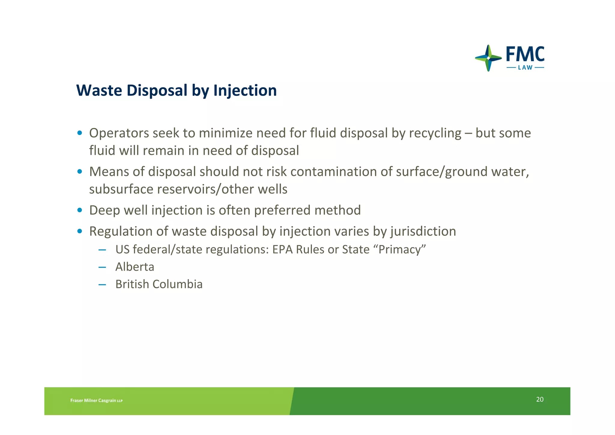 Waste Disposal by Injection

• Operators seek to minimize need for fluid disposal by recycling – but some
  fluid will remain in need of disposal
• Means of disposal should not risk contamination of surface/ground water,
  subsurface reservoirs/other wells
• Deep well injection is often preferred method
• Regulation of waste disposal by injection varies by jurisdiction
   – US federal/state regulations: EPA Rules or State “Primacy”
   – Alberta
   – British Columbia




                                                                               20
 