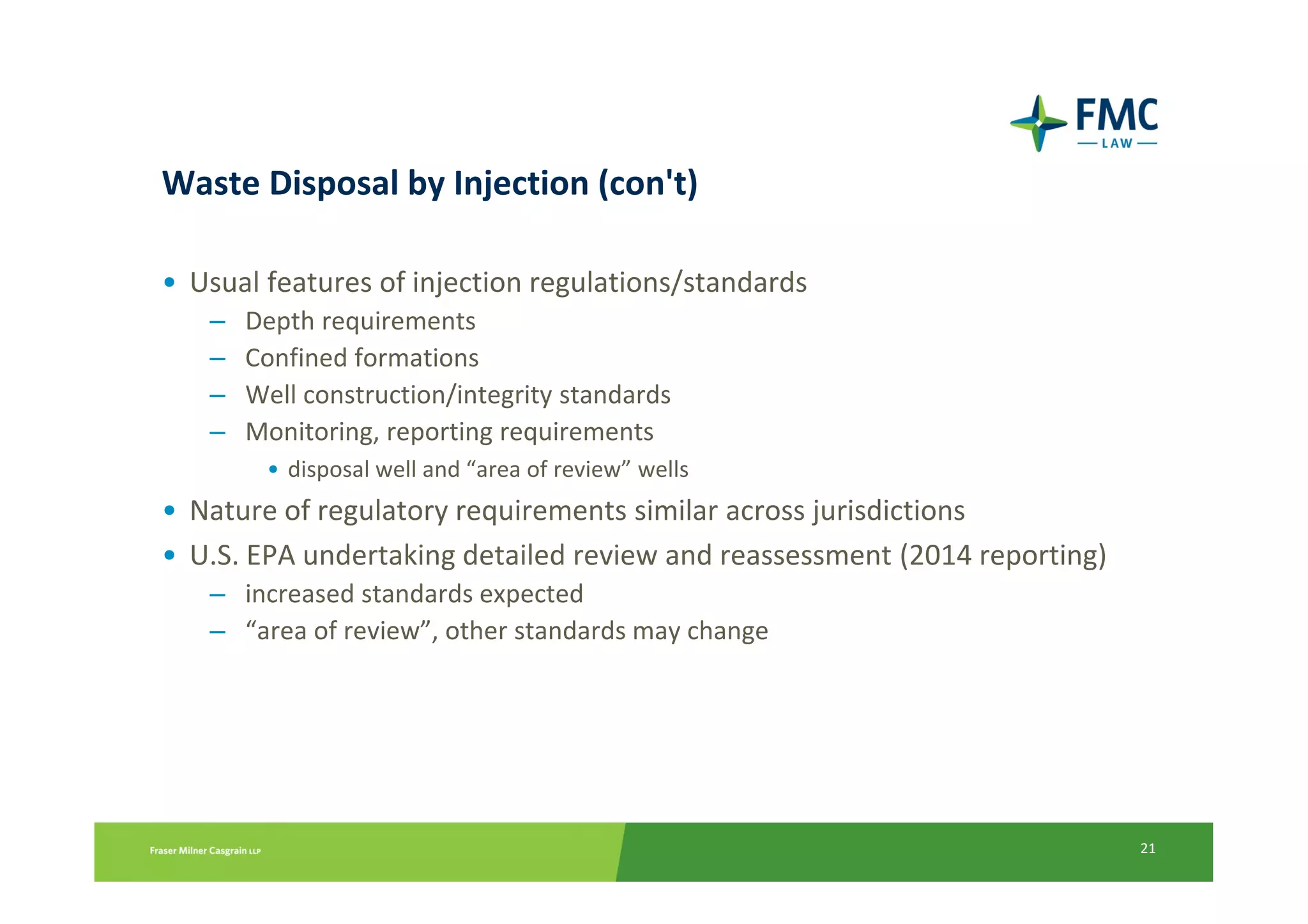 Waste Disposal by Injection (con't)

• Usual features of injection regulations/standards
   –   Depth requirements
   –   Confined formations
   –   Well construction/integrity standards
   –   Monitoring, reporting requirements
        • disposal well and “area of review” wells
• Nature of regulatory requirements similar across jurisdictions
• U.S. EPA undertaking detailed review and reassessment (2014 reporting)
   – increased standards expected
   – “area of review”, other standards may change




                                                                           21
 