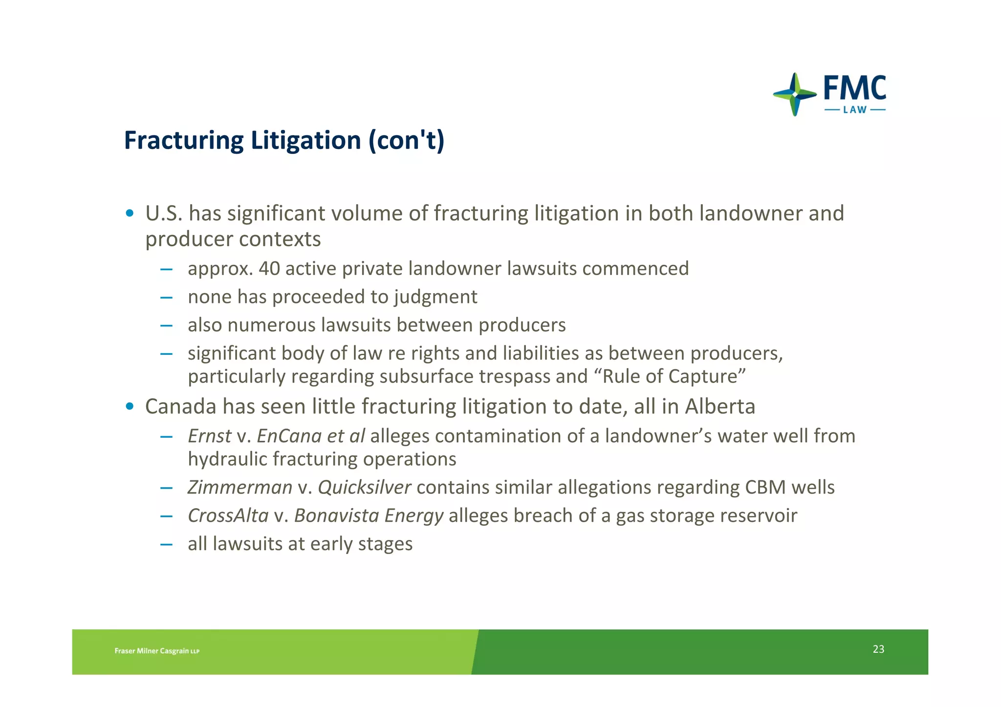 Fracturing Litigation (con't)

• U.S. has significant volume of fracturing litigation in both landowner and
  producer contexts
    –   approx. 40 active private landowner lawsuits commenced
    –   none has proceeded to judgment
    –   also numerous lawsuits between producers
    –   significant body of law re rights and liabilities as between producers,
        particularly regarding subsurface trespass and “Rule of Capture”
• Canada has seen little fracturing litigation to date, all in Alberta
    – Ernst v. EnCana et al alleges contamination of a landowner’s water well from
      hydraulic fracturing operations
    – Zimmerman v. Quicksilver contains similar allegations regarding CBM wells
    – CrossAlta v. Bonavista Energy alleges breach of a gas storage reservoir
    – all lawsuits at early stages



                                                                                     23
 