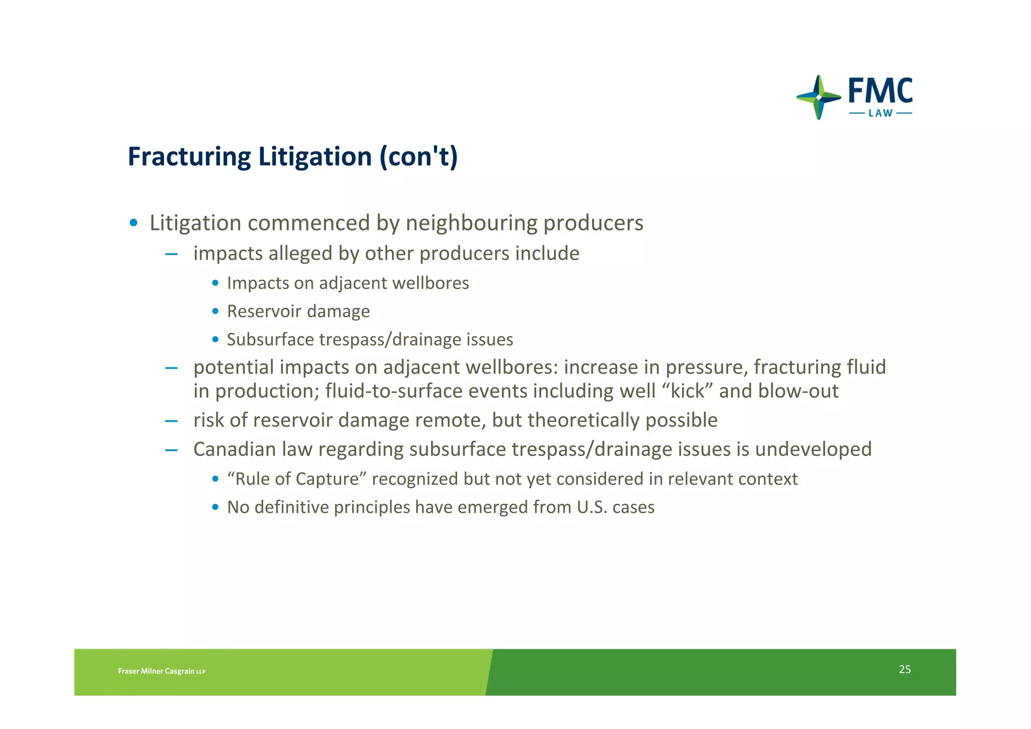 Fracturing Litigation (con't)

• Litigation commenced by neighbouring producers
   – impacts alleged by other producers include
        • Impacts on adjacent wellbores
        • Reservoir damage
        • Subsurface trespass/drainage issues
   – potential impacts on adjacent wellbores: increase in pressure, fracturing fluid
     in production; fluid-to-surface events including well “kick” and blow-out
   – risk of reservoir damage remote, but theoretically possible
   – Canadian law regarding subsurface trespass/drainage issues is undeveloped
        • “Rule of Capture” recognized but not yet considered in relevant context
        • No definitive principles have emerged from U.S. cases




                                                                                       25
 