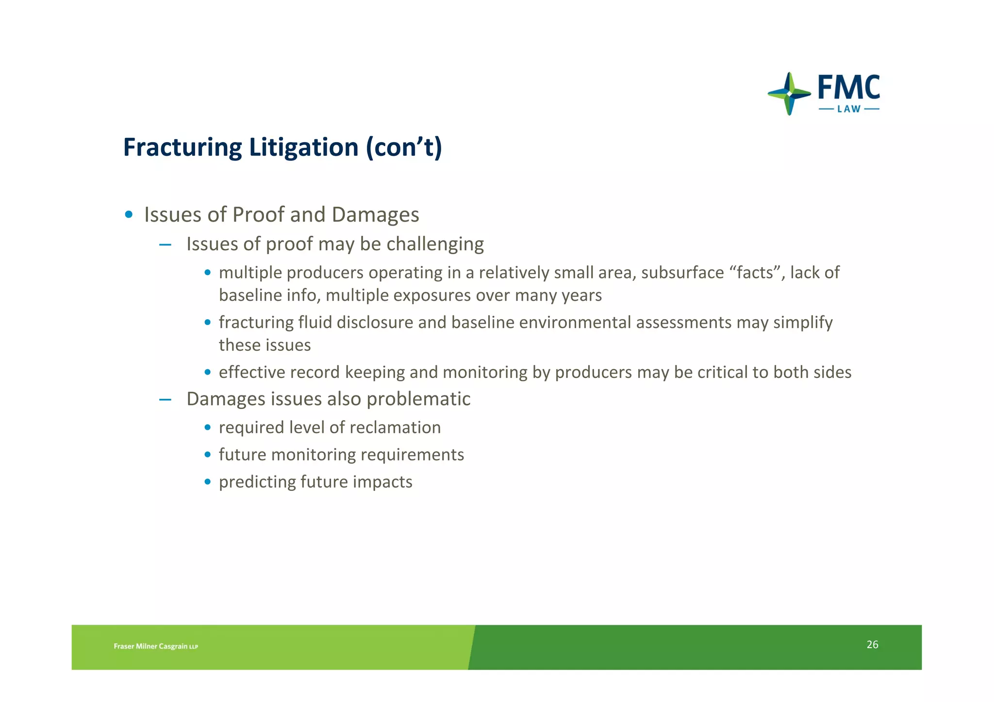 Fracturing Litigation (con’t)

• Issues of Proof and Damages
   – Issues of proof may be challenging
       • multiple producers operating in a relatively small area, subsurface “facts”, lack of
         baseline info, multiple exposures over many years
       • fracturing fluid disclosure and baseline environmental assessments may simplify
         these issues
       • effective record keeping and monitoring by producers may be critical to both sides
   – Damages issues also problematic
       • required level of reclamation
       • future monitoring requirements
       • predicting future impacts




                                                                                                26
 