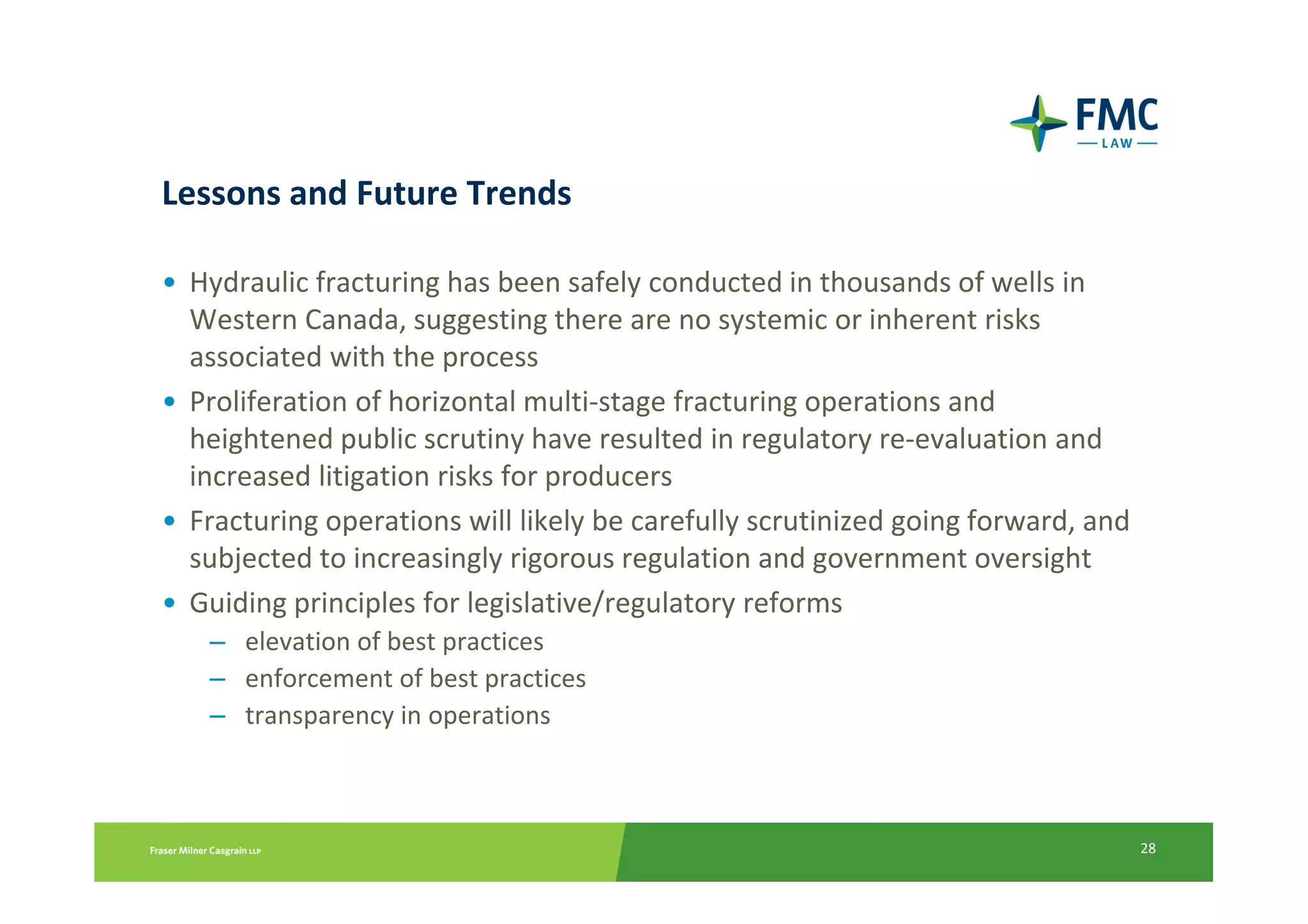 Lessons and Future Trends

• Hydraulic fracturing has been safely conducted in thousands of wells in
  Western Canada, suggesting there are no systemic or inherent risks
  associated with the process
• Proliferation of horizontal multi-stage fracturing operations and
  heightened public scrutiny have resulted in regulatory re-evaluation and
  increased litigation risks for producers
• Fracturing operations will likely be carefully scrutinized going forward, and
  subjected to increasingly rigorous regulation and government oversight
• Guiding principles for legislative/regulatory reforms
   – elevation of best practices
   – enforcement of best practices
   – transparency in operations



                                                                                  28
 