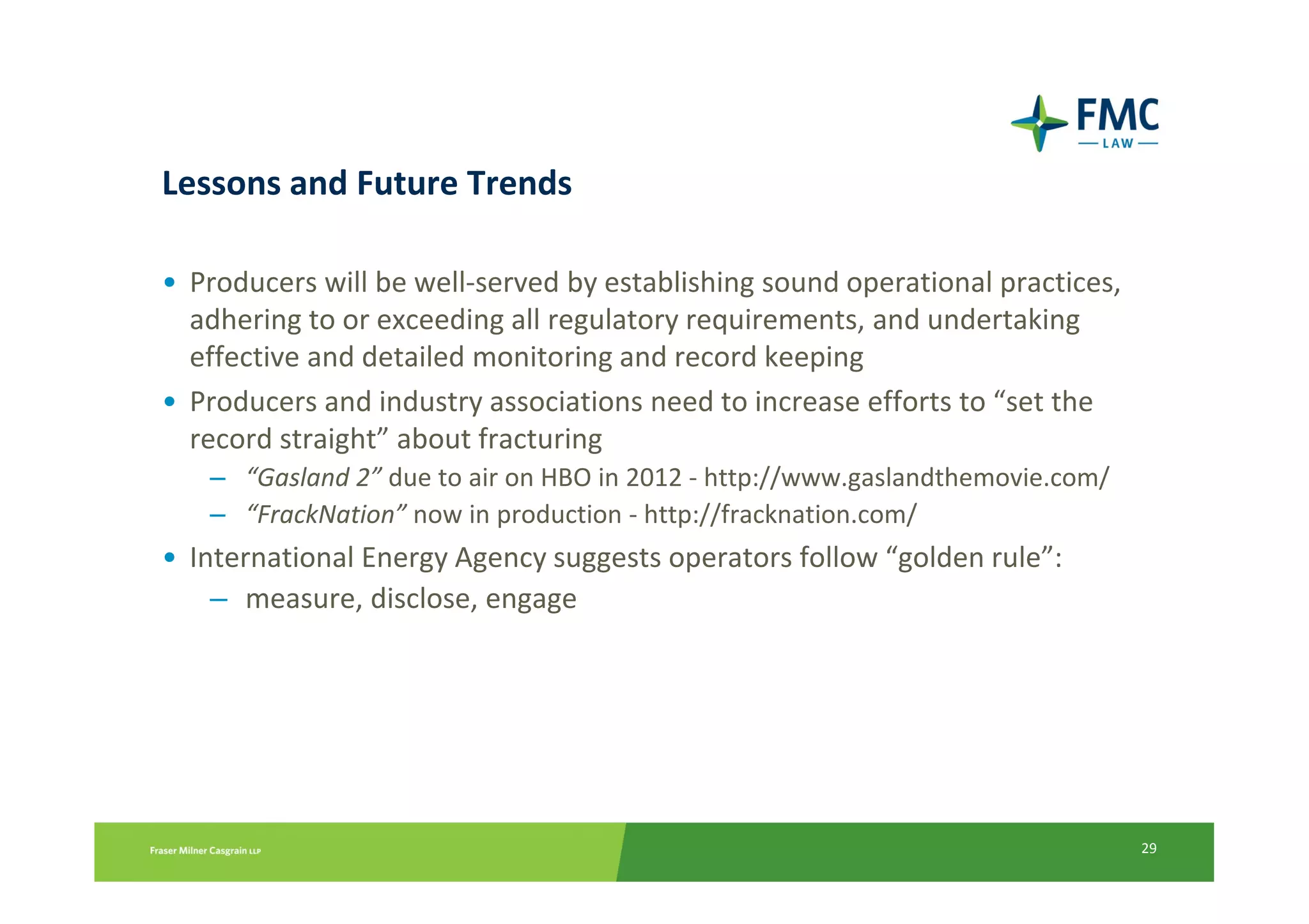 Lessons and Future Trends

• Producers will be well-served by establishing sound operational practices,
  adhering to or exceeding all regulatory requirements, and undertaking
  effective and detailed monitoring and record keeping
• Producers and industry associations need to increase efforts to “set the
  record straight” about fracturing
   – “Gasland 2” due to air on HBO in 2012 - http://www.gaslandthemovie.com/
   – “FrackNation” now in production - http://fracknation.com/
• International Energy Agency suggests operators follow “golden rule”:
    – measure, disclose, engage




                                                                               29
 