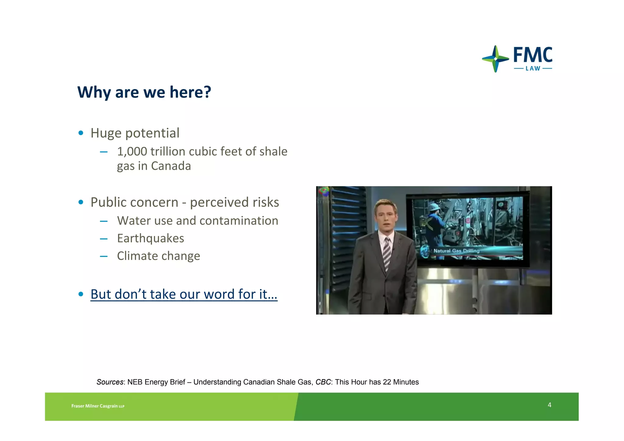 Why are we here?

• Huge potential
    – 1,000 trillion cubic feet of shale
      gas in Canada

• Public concern - perceived risks
    – Water use and contamination
    – Earthquakes
    – Climate change

• But don’t take our word for it…




   Sources: NEB Energy Brief – Understanding Canadian Shale Gas, CBC: This Hour has 22 Minutes


                                                                                                 4
 