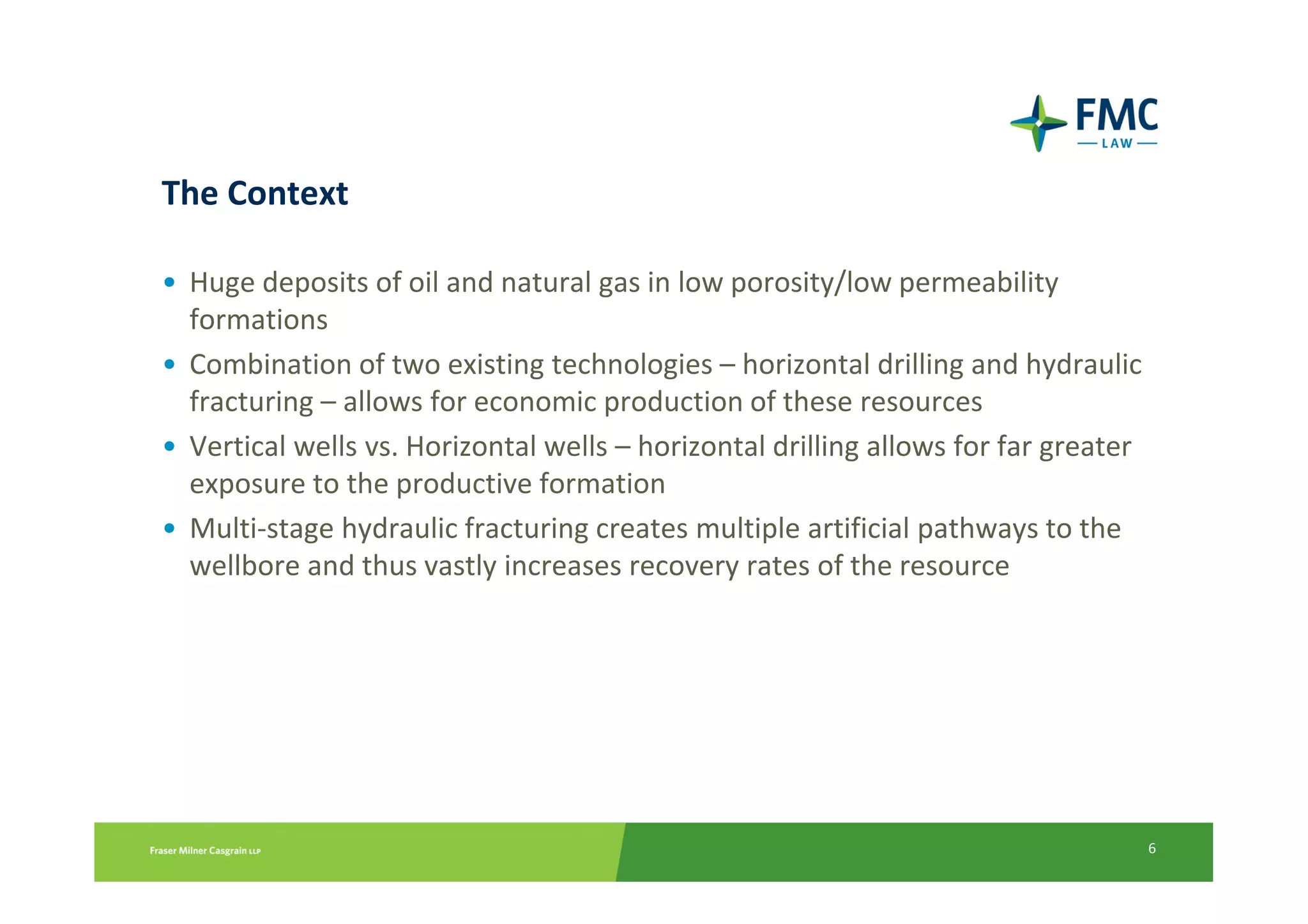 The Context

• Huge deposits of oil and natural gas in low porosity/low permeability
  formations
• Combination of two existing technologies – horizontal drilling and hydraulic
  fracturing – allows for economic production of these resources
• Vertical wells vs. Horizontal wells – horizontal drilling allows for far greater
  exposure to the productive formation
• Multi-stage hydraulic fracturing creates multiple artificial pathways to the
  wellbore and thus vastly increases recovery rates of the resource




                                                                                     6
 