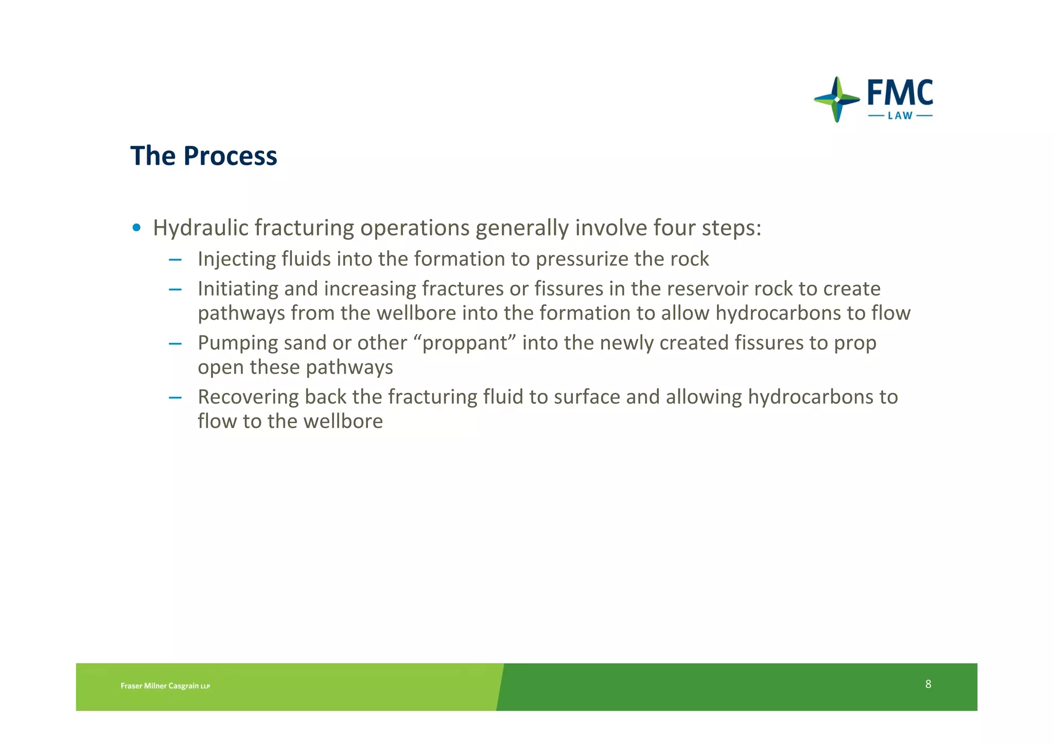 The Process

• Hydraulic fracturing operations generally involve four steps:
   – Injecting fluids into the formation to pressurize the rock
   – Initiating and increasing fractures or fissures in the reservoir rock to create
     pathways from the wellbore into the formation to allow hydrocarbons to flow
   – Pumping sand or other “proppant” into the newly created fissures to prop
     open these pathways
   – Recovering back the fracturing fluid to surface and allowing hydrocarbons to
     flow to the wellbore




                                                                                       8
 