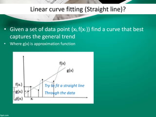 Linear curve fitting (Straight line)?
• Given a set of data point (xi, f(xi )) find a curve that best
captures the general trend
• Where g(x) is approximation function
Try to fit a straight line
Through the data
 