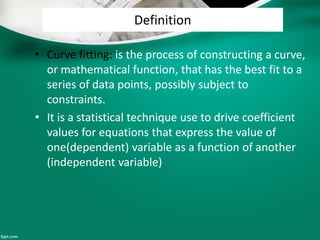 Definition
• Curve fitting: is the process of constructing a curve,
or mathematical function, that has the best fit to a
series of data points, possibly subject to
constraints.
• It is a statistical technique use to drive coefficient
values for equations that express the value of
one(dependent) variable as a function of another
(independent variable)
 