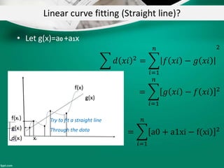 Linear curve fitting (Straight line)?
• Let g(x)=a0 +a1x
𝑑 𝑥𝑖 2 =
𝑖=1
𝑛
𝑓 𝑥𝑖 − 𝑔 𝑥𝑖
2
=
𝑖=1
𝑛
𝑔 𝑥𝑖 − 𝑓 𝑥𝑖 2
=
𝑖=1
𝑛
a0 + a1xi − f(xi 2
Try to fit a straight line
Through the data
 