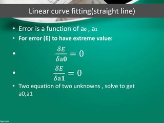 Linear curve fitting(straight line)
• Error is a function of a0 , a1
• For error (E) to have extreme value:
•
𝛿𝐸
𝛿a𝟎
= 0
•
𝛿𝐸
𝛿a𝟏
= 0
• Two equation of two unknowns , solve to get
a0,a1
 