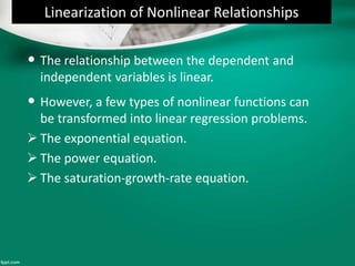 Linearization of Nonlinear Relationships
• The relationship between the dependent and
independent variables is linear.
• However, a few types of nonlinear functions can
be transformed into linear regression problems.
 The exponential equation.
 The power equation.
 The saturation-growth-rate equation.
 