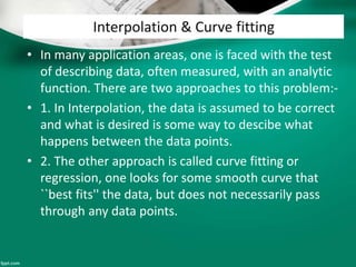 Interpolation & Curve fitting
• In many application areas, one is faced with the test
of describing data, often measured, with an analytic
function. There are two approaches to this problem:-
• 1. In Interpolation, the data is assumed to be correct
and what is desired is some way to descibe what
happens between the data points.
• 2. The other approach is called curve fitting or
regression, one looks for some smooth curve that
``best fits'' the data, but does not necessarily pass
through any data points.
 