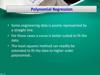 Polynomial Regression
• Some engineering data is poorly represented by
a straight line.
• For these cases a curve is better suited to fit the
data.
• The least squares method can readily be
extended to fit the data to higher order
polynomials.
 