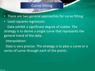 Curve fitting
• There are two general approaches for curve fitting:
• Least squares regression:
Data exhibit a significant degree of scatter. The
strategy is to derive a single curve that represents the
general trend of the data.
Interpolation:
Data is very precise. The strategy is to pass a curve or a
series of curve through each of the points.
 