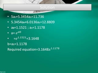 Solution
• 5a0+5.3454a1=11.736
• 5.3454a0+6.0136a1=12.8809
• a0=1.1521 ; a1=1.1178
• a= 𝑒 𝑎0
• =𝑒1.1521
=3.1648
b=a1=1.1178
Required equation=3.1648𝑥1.1178
 