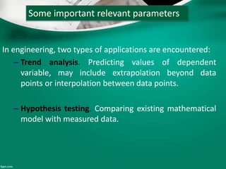 Some important relevant parameters
In engineering, two types of applications are encountered:
– Trend analysis. Predicting values of dependent
variable, may include extrapolation beyond data
points or interpolation between data points.
– Hypothesis testing. Comparing existing mathematical
model with measured data.
 