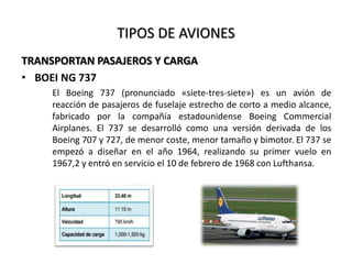 TIPOS DE AVIONES
TRANSPORTAN PASAJEROS Y CARGA
• BOEI NG 737
El Boeing 737 (pronunciado «siete-tres-siete») es un avión de
reacción de pasajeros de fuselaje estrecho de corto a medio alcance,
fabricado por la compañía estadounidense Boeing Commercial
Airplanes. El 737 se desarrolló como una versión derivada de los
Boeing 707 y 727, de menor coste, menor tamaño y bimotor. El 737 se
empezó a diseñar en el año 1964, realizando su primer vuelo en
1967,2 y entró en servicio el 10 de febrero de 1968 con Lufthansa.
 