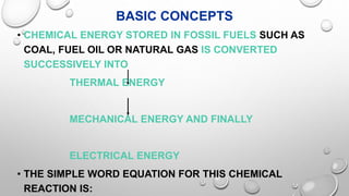 BASIC CONCEPTS
• CHEMICAL ENERGY STORED IN FOSSIL FUELS SUCH AS
COAL, FUEL OIL OR NATURAL GAS IS CONVERTED
SUCCESSIVELY INTO
THERMAL ENERGY
MECHANICAL ENERGY AND FINALLY
ELECTRICAL ENERGY
• THE SIMPLE WORD EQUATION FOR THIS CHEMICAL
REACTION IS:
 