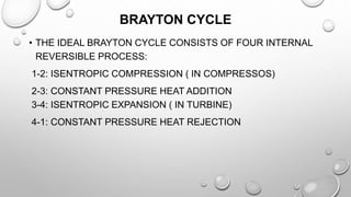 BRAYTON CYCLE
• THE IDEAL BRAYTON CYCLE CONSISTS OF FOUR INTERNAL
REVERSIBLE PROCESS:
1-2: ISENTROPIC COMPRESSION ( IN COMPRESSOS)
2-3: CONSTANT PRESSURE HEAT ADDITION
3-4: ISENTROPIC EXPANSION ( IN TURBINE)
4-1: CONSTANT PRESSURE HEAT REJECTION
 