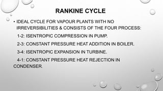 RANKINE CYCLE
• IDEAL CYCLE FOR VAPOUR PLANTS WITH NO
IRREVERSIBILITIES & CONSISTS OF THE FOUR PROCESS:
1-2: ISENTROPIC COMPRESSION IN PUMP.
2-3: CONSTANT PRESSURE HEAT ADDITION IN BOILER.
3-4: ISENTROPIC EXPANSION IN TURBINE.
4-1: CONSTANT PRESSURE HEAT REJECTION IN
CONDENSER.
 