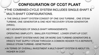 CONFIGURATION OF CCGT PLANT
 THE COMBINED-CYCLE SYSTEM INCLUDES SINGLE-SHAFT &
MULTI-SHAFT CONFIGURATIONS.
 THE SINGLE SHAFT SYSTEM CONSIST OF ONE GAS TURBINE , ONE STEAM
TURBINE, ONE GENERATOR & ONE HEAT RECOVERY STEAM GENERATOR
(HRSG).
KEY ADVANTAGES OF SINGLE-SHAFT ARRANGEMENTS:
OPERATING SIMPLICITY, SMALLER FOOTPRINT, LOWER START-UP COST.
MULTI –SHAFT SYSTEM HAVE ONE OR MORE GAS TURBINE-GENERATORS &
HRSG’S THAT SUPPLY STEAM THROUGH A COMMON HEADER TO A SEPARATE
SINGLE STEAM TURBINE- GENETRATOR.
IN TERMS OF OVERALL INVESTMENT A MULTI-SHAFT SYSTEM IS ABOUT 5%
HIGHER IN COST.
 