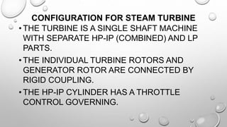 CONFIGURATION FOR STEAM TURBINE
• THE TURBINE IS A SINGLE SHAFT MACHINE
WITH SEPARATE HP-IP (COMBINED) AND LP
PARTS.
• THE INDIVIDUAL TURBINE ROTORS AND
GENERATOR ROTOR ARE CONNECTED BY
RIGID COUPLING.
• THE HP-IP CYLINDER HAS A THROTTLE
CONTROL GOVERNING.
 