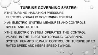 TURBINE GOVERNING SYSTEM:
THE TURBINE HAS A HIGH PRESSURE
ELECTROHYDRAULIC GOVERNING SYSTEM.
 AN ELECTRIC SYSTEM MEASURES AND CONTROLS
SPEED AND OUTPUT.
THE ELECTRIC SYSTEM OPERATES THE CONTROL
VALVES IN THE ELECTROHYDRAULIC GOVERNING
SYSTEM PERMITS RUN-UP CONTROL OF TURBINE UP TO
RATED SPEED AND KEEPS SPEED SWINGS.
 