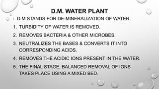 D.M. WATER PLANT
• D.M STANDS FOR DE-MINERALIZATION OF WATER.
1. TURBIDITY OF WATER IS REMOVED.
2. REMOVES BACTERIA & OTHER MICROBES.
3. NEUTRALIZES THE BASES & CONVERTS IT INTO
CORRESPONDING ACIDS.
4. REMOVES THE ACIDIC IONS PRESENT IN THE WATER.
5. THE FINAL STAGE, BALANCED REMOVAL OF IONS
TAKES PLACE USING A MIXED BED.
 