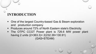 INTRODUCTION
 One of the largest Country-based Gas & Steam exploration
and production company
 Produces around 72% of North Eastern state's Electricity.
 The OTPC CCGT Power plant is 726.6 MW power plant
having 2 units (2×363.3)= 2(232.39+130.91)
(GAS+STEAM)
 