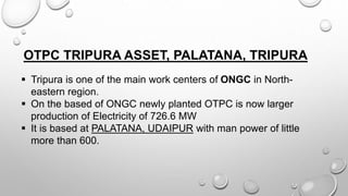 OTPC TRIPURA ASSET, PALATANA, TRIPURA
 Tripura is one of the main work centers of ONGC in North-
eastern region.
 On the based of ONGC newly planted OTPC is now larger
production of Electricity of 726.6 MW
 It is based at PALATANA, UDAIPUR with man power of little
more than 600.
 