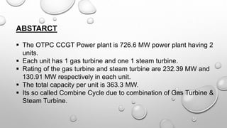 ABSTARCT
 The OTPC CCGT Power plant is 726.6 MW power plant having 2
units.
 Each unit has 1 gas turbine and one 1 steam turbine.
 Rating of the gas turbine and steam turbine are 232.39 MW and
130.91 MW respectively in each unit.
 The total capacity per unit is 363.3 MW.
 Its so called Combine Cycle due to combination of Gas Turbine &
Steam Turbine.
 