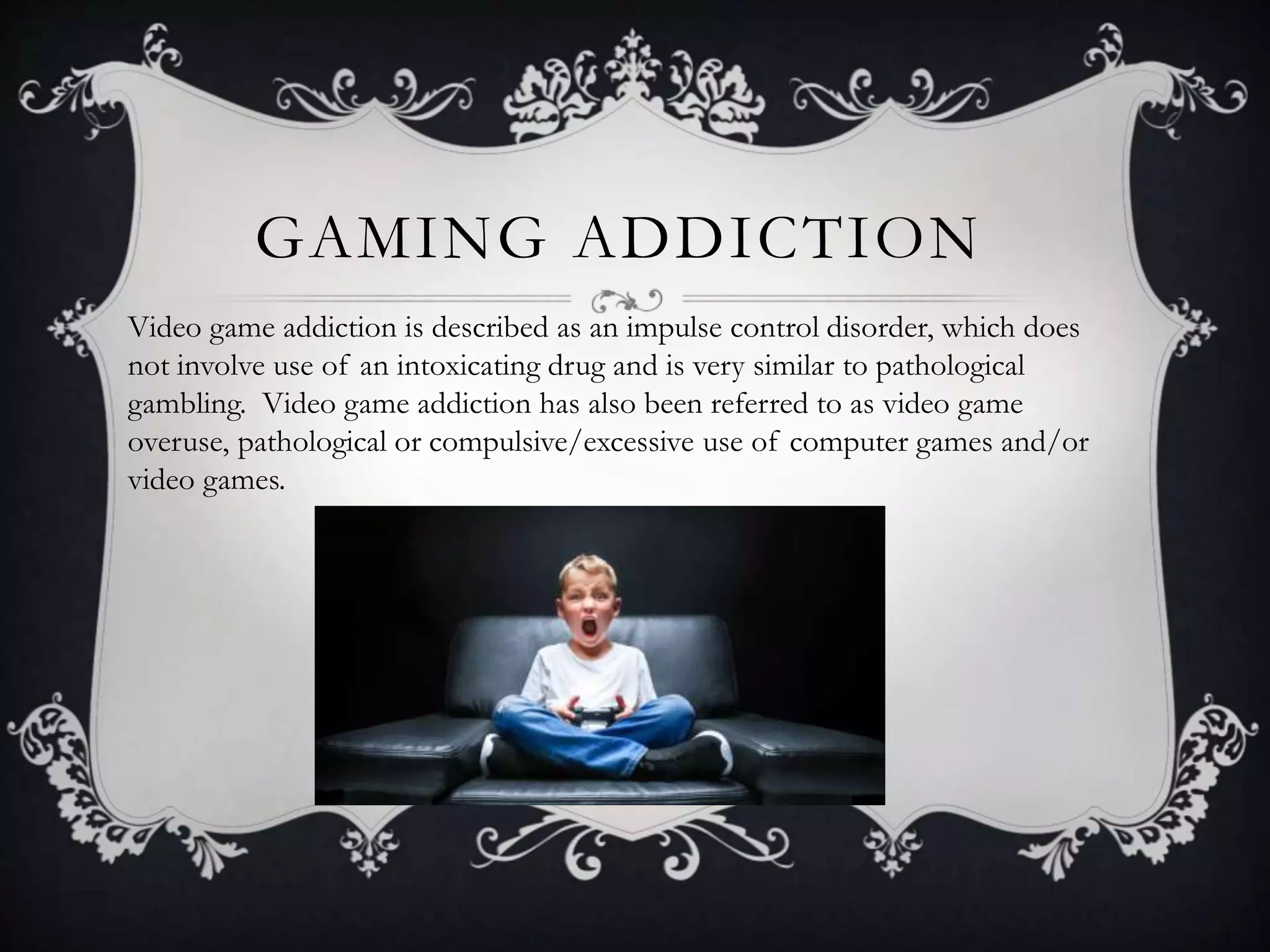 GAMING ADDICTION
Video game addiction is described as an impulse control disorder, which does
not involve use of an intoxicating drug and is very similar to pathological
gambling. Video game addiction has also been referred to as video game
overuse, pathological or compulsive/excessive use of computer games and/or
video games.
 