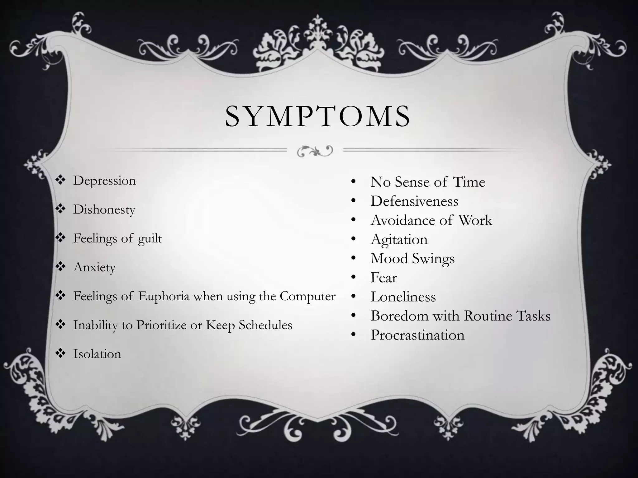 SYMPTOMS
 Depression
 Dishonesty
 Feelings of guilt
 Anxiety
 Feelings of Euphoria when using the Computer
 Inability to Prioritize or Keep Schedules
 Isolation
• No Sense of Time
• Defensiveness
• Avoidance of Work
• Agitation
• Mood Swings
• Fear
• Loneliness
• Boredom with Routine Tasks
• Procrastination
 