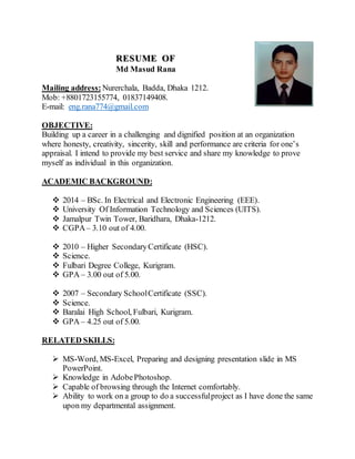 RESUME OF
Md Masud Rana
Mailing address: Nurerchala, Badda, Dhaka 1212.
Mob: +8801723155774, 01837149408.
E-mail: eng.rana774@gmail.com
OBJECTIVE:
Building up a career in a challenging and dignified position at an organization
where honesty, creativity, sincerity, skill and performance are criteria for one’s
appraisal. I intend to provide my best service and share my knowledge to prove
myself as individual in this organization.
ACADEMIC BACKGROUND:
 2014 – BSc. In Electrical and Electronic Engineering (EEE).
 University Of Information Technology and Sciences (UITS).
 Jamalpur Twin Tower, Baridhara, Dhaka-1212.
 CGPA– 3.10 out of 4.00.
 2010 – Higher SecondaryCertificate (HSC).
 Science.
 Fulbari Degree College, Kurigram.
 GPA – 3.00 out of 5.00.
 2007 – Secondary SchoolCertificate (SSC).
 Science.
 Baralai High School, Fulbari, Kurigram.
 GPA – 4.25 out of 5.00.
RELATED SKILLS:
 MS-Word, MS-Excel, Preparing and designing presentation slide in MS
PowerPoint.
 Knowledge in AdobePhotoshop.
 Capable of browsing through the Internet comfortably.
 Ability to work on a group to do a successfulproject as I have done the same
upon my departmental assignment.
 