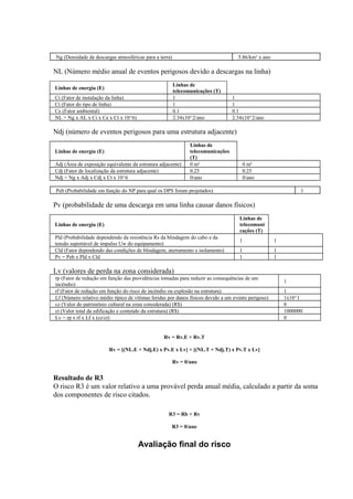 rp (Fator de redução em função das providências tomadas para reduzir as consequências de um
incêndio)
1
rf (Fator de redução em função do risco de incêndio ou explosão na estrutura) 1
Lf (Número relativo médio típico de vítimas feridas por danos físicos devido a um evento perigoso) 1x10^1
cz (Valor do patrimônio cultural na zona considerada) (R$) 0
ct (Valor total da edificação e conteúdo da estrutura) (R$) 1000000
Lv = rp x rf x Lf x (cz/ct) 0
Ng (Densidade de descargas atmosféricas para a terra) 5.86/km² x ano
NL (Número médio anual de eventos perigosos devido a descargas na linha)
Linhas de energia (E)
Linhas de
telecomunicações (T)
Ci (Fator de instalação da linha) 1 1
Ct (Fator do tipo de linha) 1 1
Ce (Fator ambiental) 0.1 0.1
NL = Ng x AL x Ci x Ce x Ct x 10^6) 2.34x10^2/ano 2.34x10^2/ano
Ndj (número de eventos perigosos para uma estrutura adjacente)
Linhas de energia (E)
Linhas de
telecomunicações
(T)
Adj (Área de exposição equivalente da estrutura adjacente) 0 m² 0 m²
Cdj (Fator de localização da estrutura adjacente) 0.25 0.25
Ndj = Ng x Adj x Cdj x Ct x 10^6 0/ano 0/ano
Peb (Probabilidade em função do NP para qual os DPS foram projetados) 1
Pv (probabilidade de uma descarga em uma linha causar danos físicos)
Linhas de energia (E)
Linhas de
telecomuni
cações (T)
Pld (Probabilidade dependendo da resistência Rs da blindagem do cabo e da
tensão suportável de impulso Uw do equipamento)
1 1
Cld (Fator dependendo das condições de blindagem, aterramento e isolamento) 1 1
Pv = Peb x Pld x Cld 1 1
Lv (valores de perda na zona considerada)
Rv = Rv.E + Rv.T
Rv = [(NL.E + Ndj.E) x Pv.E x Lv] + [(NL.T + Ndj.T) x Pv.T x Lv]
Rv = 0/ano
Resultado de R3
O risco R3 é um valor relativo a uma provável perda anual média, calculado a partir da soma
dos componentes de risco citados.
R3 = Rb + Rv
R3 = 0/ano
Avaliação final do risco
 