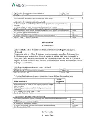 rp (Fator de redução em função das providências tomadas para reduzir as consequências de um
incêndio)
1
rf (Fator de redução em função do risco de incêndio ou explosão na estrutura) 1
hz (Fator aumentando a quantidade relativa de perda na presença de um perigo especial) 1
Lf (Número relativo médio típico de vítimas feridas por danos físicos devido a um evento perigoso) 1x10^1
nz (Número de pessoas na zona considerada) 160
nt (Número total de pessoas na estrutura) 160
tz (Tempo, durante o qual as pessoas estão presentes na zona considerada) 8760 h/ano
Lb = rp x rf x hz x Lf x (nz/nt) x (tz/8760) 1x10^1
Cd (Fator de localização) 2.5x10^1
Ng (Densidade de descargas atmosféricas para a terra) 5.86/km² x ano
Nd = Ng x Ad x Cd x 10^6 4.02x10^2/ano
Lo (Número relativo médio típico de vítimas por falha de sistemas internos devido a um evento
perigoso)
1x10^1
nz (Número de pessoas na zona considerada) 160
nt (Número total de pessoas na estrutura) 160
tz (Tempo, durante o qual as pessoas estão presentes na zona considerada) 8760 h/ano
Lc = Lo x (nz/nt) x (tz/8760) 1x10^1
Ng (Densidade de descargas atmosféricas para a terra) 5.86/km² x ano
Nd = Ng x Ad x Cd x 10^6 4.02x10^2/ano
Pb (Probabilidade de uma descarga na estrutura causar danos físicos) 1x10^1
Lb (valores de perda na zona considerada)
Rb = Nd x Pb x Lb
Rb = 4.02x10^4/ano
Componente Rc (risco de falha dos sistemas internos causado por descargas na
estrutura)
Componente relativo a falhas de sistemas internos, causados por pulsos eletromagnéticos
devido às descargas atmosféricas. Perda de serviço ao público pode ocorrer em todos os
casos, junto com a perda de vida humana, nos casos de estruturas com risco de explosão, e
hospitais ou outras estruturas onde falhas de sistemas internos possam imediatamente colocar
em perigo a vida humana.
Nd (número de eventos perigosos para a estrutura)
Pc (probabilidade de uma descarga na estrutura causar falha a sistemas internos)
Linhas de energia (E)
Linhas de
telecomunicaç
ões (T)
Pspd (Probabilidade em função do nível de proteção para qual os DPS
foram projetados)
1 1
Cld (Fator dependendo das condições de blindagem, aterramento e
isolamento)
1 1
Pc.E = Pspd.E x Cld.E, Pc.T = Pspd.T x Cld.T 1 1
Pc = 1 – [(1 – Pc.E) x (1 – Pc.T)] 1
Lc (valores de perda na zona considerada)
Rc = Nd x Pc x Lc
Rc = 4.02x10^3/ano
 