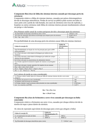 Ng (Densidade de descargas atmosféricas para a terra) 5.86/km² x ano
Am (Área de exposição equivalente de descargas que atingem perto da estrutura) 816067.86 m²
Nm = Ng × Am × 10^6 4.78/ano
Lo (Número relativo médio típico de vítimas por falha de sistemas internos devido a um evento
perigoso)
1x10^1
nz (Número de pessoas na zona considerada) 160
nt (Número total de pessoas na estrutura) 160
tz (Tempo, durante o qual as pessoas estão presentes na zona considerada) 8760 h/ano
Lm = Lo x (nz/nt) x (tz/8760) 1x10^1
Componente Rm (risco de falha dos sistemas internos causado por descargas perto da
estrutura)
Componente relativo a falhas de sistemas internos, causados por pulsos eletromagnéticos
devido às descargas atmosféricas. Perdas de serviço ao público pode ocorrer em todos os
casos junto com a perda da vida humada, nos casos de estruturas com risco de explosão, e
hospitais ou outras estruturas onde falhas de sistemas internos possam imediatamente colocar
em perigo a vida humana.
Nm (Número médio anual de eventos perigosos devido a descargas perto da estrutura)
Pm (probabilidade de uma descarga perto da estrutura causar falha de sistemas internos)
Linhas de energia (E)
Linhas de
telecomunicaç
ões (T)
Pspd (Probabilidade em função do nível de proteção para qual os DPS
foram projetados)
1 1
Ks1 (Fator relevante à efetividade da blindagem por malha de uma
estrutura)
1 1
Ks2 (Fator relevante à efetividade da blindagem por malha dos campos
internos de uma estrutura)
1 1
Ks3 (Fator relevante às características do cabeamento interno) 1 1
Uw (Tensão suportável nominal de impulso do sistema a ser protegido)
(kV)
1 1
Ks4 (Fator relevante à tensão suportável de impulso de um sistema) 1 1
Pms = (Ks1 x Ks2 x Ks3 x Ks4)² 1 1
Pm.E = Pspd.E x Pms.E, Pm.T = Pspd.T x Pms.T 1 1
Pm = 1 – [(1 – Pm.E) x (1 – Pm.T)] 1
Lm (valores de perda na zona considerada)
Rm = Nm x Pm x Lm
Rm = 4.78x10^1/ano
Componente Ru (risco de ferimentos a seres vivos causado por descargas na linha
conectada)
Componente relativo a ferimentos aos seres vivos, causados por choque elétrico devido às
tensões de toque e passo dentro da estrutura.
AL (área de exposição equivalente de descargas para a terra que atingem a linha)
Linhas de energia (E)
Linhas de
telecomunicações (T)
LL (Comprimento da seção de linha) 1000 m 1000 m
AL = 40 x LL 40000 m² 40000 m²
Ng (Densidade de descargas atmosféricas para a terra) 5.86/km² x ano
 