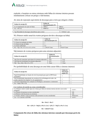 Lo (Número relativo médio típico de vítimas por falha de sistemas internos devido a um evento
perigoso)
1x10^1
nz (Número de pessoas na zona considerada) 160
nt (Número total de pessoas na estrutura) 160
tz (Tempo, durante o qual as pessoas estão presentes na zona considerada) 8760 h/ano
Lw = Lo x (nz/nt) x (tz/8760) 1x10^1
explosão, e hospitais ou outras estruturas onde falhas de sistemas internos possam
imediatamente colocar em perigo a vida humana.
AL (área de exposição equivalente de descargas para a terra que atingem a linha)
Linhas de energia (E)
Linhas de
telecomunicações (T)
LL (Comprimento da seção de linha) 1000 m 1000 m
AL = 40 x LL 40000 m² 40000 m²
Ng (Densidade de descargas atmosféricas para a terra) 5.86/km² x ano
NL (Número médio anual de eventos perigosos devido a descargas na linha)
Linhas de energia (E)
Linhas de
telecomunicações (T)
Ci (Fator de instalação da linha) 1 1
Ct (Fator do tipo de linha) 1 1
Ce (Fator ambiental) 0.1 0.1
NL = Ng x AL x Ci x Ce x Ct x 10^6) 2.34x10^2/ano 2.34x10^2/ano
Ndj (número de eventos perigosos para uma estrutura adjacente)
Linhas de energia (E)
Linhas de
telecomunicações
(T)
Adj (Área de exposição equivalente da estrutura adjacente) 0 m² 0 m²
Cdj (Fator de localização da estrutura adjacente) 0.25 0.25
Ndj = Ng x Adj x Cdj x Ct x 10^6 0/ano 0/ano
Pw (probabilidade de uma descarga em uma linha causar falha a sistemas internos)
Linhas de energia (E)
Linhas de
telecomuni
cações (T)
Pspd (Probabilidade em função do nível de proteção para qual os DPS foram
projetados)
1 1
Pld (Probabilidade dependendo da resistência Rs da blindagem do cabo e da
tensão suportável de impulso Uw do equipamento)
1 1
Cld (Fator dependendo das condições de blindagem, aterramento e isolamento) 1 1
Pw = Pspd x Pld x Cld 1 1
Lw (valores de perda na zona considerada)
Rw = Rw.E + Rw.T
Rw = [(NL.E + Ndj.E) x Pw.E x Lw] + [(NL.T + Ndj.T) x Pw.T x Lw]
Rw = 4.68x10^3/ano
Componente Rz (risco de falha dos sistemas internos causado por descargas perto da
linha)
 