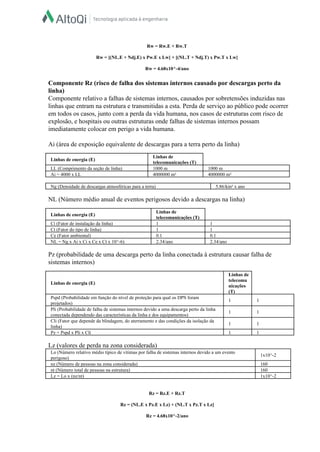  
Rw = Rw.E + Rw.T  
  
Rw = [(NL.E + Ndj.E) x Pw.E x Lw] + [(NL.T + Ndj.T) x Pw.T x Lw]  
  
Rw = 4.68x10^­4/ano  
  
Componente Rz (risco de falha dos sistemas internos causado por descargas perto da 
linha)  
Componente relativo a falhas de sistemas internos, causados por sobretensões induzidas nas 
linhas que entram na estrutura e transmitidas a esta. Perda de serviço ao público pode ocorrer 
em todos os casos, junto com a perda da vida humana, nos casos de estruturas com risco de 
explosão, e hospitais ou outras estruturas onde falhas de sistemas internos possam 
imediatamente colocar em perigo a vida humana.  
  
Ai (área de exposição equivalente de descargas para a terra perto da linha)  
  
Linhas de energia (E)  
Linhas de 
telecomunicações (T)  
LL (Comprimento da seção de linha)   1000 m   1000 m  
Ai = 4000 x LL   4000000 m²   4000000 m²  
 
Ng (Densidade de descargas atmosféricas para a terra)   5.86/km² x ano  
 
NL (Número médio anual de eventos perigosos devido a descargas na linha)  
  
Linhas de energia (E)  
Linhas de 
telecomunicações (T)  
Ci (Fator de instalação da linha)   1   1  
Ct (Fator do tipo de linha)   1   1  
Ce (Fator ambiental)   0.1   0.1  
NL = Ng x Ai x Ci x Ce x Ct x 10^­6)   2.34/ano   2.34/ano  
 
Pz (probabilidade de uma descarga perto da linha conectada à estrutura causar falha de 
sistemas internos)  
  
Linhas de energia (E)  
Linhas de 
telecomu
nicações 
(T)  
Pspd (Probabilidade em função do nível de proteção para qual os DPS foram 
projetados)  
1   1  
Pli (Probabilidade de falha de sistemas internos devido a uma descarga perto da linha 
conectada dependendo das características da linha e dos equipamentos)  
1   1  
Cli (Fator que depende da blindagem, do aterramento e das condições da isolação da 
linha)  
1   1  
Pz = Pspd x Pli x Cli   1   1  
 
Lz (valores de perda na zona considerada)  
Lo (Número relativo médio típico de vítimas por falha de sistemas internos devido a um evento 
perigoso)  
1x10^­2  
nz (Número de pessoas na zona considerada)   160  
nt (Número total de pessoas na estrutura)   160  
Lz = Lo x (nz/nt)    1x10^­2  
 
  
Rz = Rz.E + Rz.T  
  
Rz = (NL.E x Pz.E x Lz) + (NL.T x Pz.T x Lz]  
  
Rz = 4.68x10^­2/ano  
 