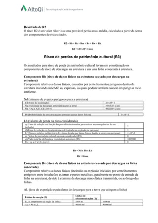  
  
Resultado de R2  
O risco R2 é um valor relativo a uma provável perda anual média, calculado a partir da soma 
dos componentes de risco citados.  
  
  
R2 = Rb + Rc + Rm + Rv + Rw + Rz  
  
R2 = 1.01x10^­1/ano  
  
Risco de perdas de patrimônio cultural (R3)  
  
Os resultados para risco de perda de patrimônio cultural levam em consideração os 
componentes de risco de descargas na estrutura e em uma linha conectada à estrutura.  
  
Componente Rb (risco de danos físicos na estrutura causado por descargas na 
estrutura)  
Componente relativo a danos físicos, causados por centelhamentos perigosos dentro da 
estrutura iniciando incêndio ou explosão, os quais podem também colocar em perigo o meio 
ambiente.  
  
Nd (número de eventos perigosos para a estrutura)  
Cd (Fator de localização)   2.5x10^­1  
Ng (Densidade de descargas atmosféricas para a terra)   5.86/km² x ano  
Nd = Ng x Ad x Cd x 10^­6   4.02x10^­2/ano  
 
Pb (Probabilidade de uma descarga na estrutura causar danos físicos)   1x10^­1  
 
Lb (valores de perda na zona considerada)  
rp (Fator de redução em função das providências tomadas para reduzir as consequências de um 
incêndio)  
1  
rf (Fator de redução em função do risco de incêndio ou explosão na estrutura)   1  
Lf (Número relativo médio típico de vítimas feridas por danos físicos devido a um evento perigoso)   1x10^­1  
cz (Valor do patrimônio cultural na zona considerada) (R$)   0  
ct (Valor total da edificação e conteúdo da estrutura) (R$)   1000000  
Lb = rp x rf x Lf x (cz/ct)   0  
 
  
Rb = Nd x Pb x Lb  
  
Rb = 0/ano  
  
Componente Rv (risco de danos físicos na estrutura causado por descargas na linha 
conectada)  
Componente relativo a danos físicos (incêndio ou explosão iniciados por centelhamentos 
perigosos entre instalações externas e partes metálicas, geralmente no ponto de entrada da 
linha na estrutura), devido à corrente da descarga atmosférica transmitida, ou ao longo das 
linhas.  
  
AL (área de exposição equivalente de descargas para a terra que atingem a linha)  
  
Linhas de energia (E)  
Linhas de 
telecomunicações (T)  
LL (Comprimento da seção de linha)   1000 m   1000 m  
AL = 40 x LL   40000 m²   40000 m²  
 