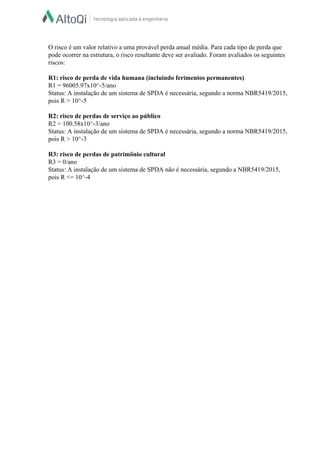  
O risco é um valor relativo a uma provável perda anual média. Para cada tipo de perda que 
pode ocorrer na estrutura, o risco resultante deve ser avaliado. Foram avaliados os seguintes 
riscos:  
  
R1: risco de perda de vida humana (incluindo ferimentos permanentes)  
R1 = 96005.97x10^­5/ano  
Status: A instalação de um sistema de SPDA é necessária, segundo a norma NBR5419/2015, 
pois R > 10^­5  
  
R2: risco de perdas de serviço ao público  
R2 = 100.58x10^­3/ano  
Status: A instalação de um sistema de SPDA é necessária, segundo a norma NBR5419/2015, 
pois R > 10^­3  
  
R3: risco de perdas de patrimônio cultural  
R3 = 0/ano  
Status: A instalação de um sistema de SPDA não é necessária, segundo a NBR5419/2015, 
pois R <= 10^­4  
 