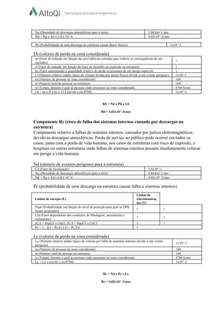  
Ng (Densidade de descargas atmosféricas para a terra)   5.86/km² x ano  
Nd = Ng x Ad x Cd x 10^­6   4.02x10^­2/ano  
 
Pb (Probabilidade de uma descarga na estrutura causar danos físicos)   1x10^­1  
 
Lb (valores de perda na zona considerada)  
rp (Fator de redução em função das providências tomadas para reduzir as consequências de um 
incêndio)  
1  
rf (Fator de redução em função do risco de incêndio ou explosão na estrutura)   1  
hz (Fator aumentando a quantidade relativa de perda na presença de um perigo especial)   1  
Lf (Número relativo médio típico de vítimas feridas por danos físicos devido a um evento perigoso)   1x10^­1  
nz (Número de pessoas na zona considerada)   160  
nt (Número total de pessoas na estrutura)   160  
tz (Tempo, durante o qual as pessoas estão presentes na zona considerada)   8760 h/ano  
Lb = rp x rf x hz x Lf x (nz/nt) x (tz/8760)   1x10^­1  
 
  
Rb = Nd x Pb x Lb  
  
Rb = 4.02x10^­4/ano  
  
Componente Rc (risco de falha dos sistemas internos causado por descargas na 
estrutura)  
Componente relativo a falhas de sistemas internos, causados por pulsos eletromagnéticos 
devido às descargas atmosféricas. Perda de serviço ao público pode ocorrer em todos os 
casos, junto com a perda de vida humana, nos casos de estruturas com risco de explosão, e 
hospitais ou outras estruturas onde falhas de sistemas internos possam imediatamente colocar 
em perigo a vida humana.  
  
Nd (número de eventos perigosos para a estrutura)  
Cd (Fator de localização)   2.5x10^­1  
Ng (Densidade de descargas atmosféricas para a terra)   5.86/km² x ano  
Nd = Ng x Ad x Cd x 10^­6   4.02x10^­2/ano  
 
Pc (probabilidade de uma descarga na estrutura causar falha a sistemas internos)  
  
Linhas de energia (E)  
Linhas de 
telecomunicaç
ões (T)  
Pspd (Probabilidade em função do nível de proteção para qual os DPS 
foram projetados)  
1   1  
Cld (Fator dependendo das condições de blindagem, aterramento e 
isolamento)  
1   1  
Pc.E = Pspd.E x Cld.E, Pc.T = Pspd.T x Cld.T   1   1  
Pc = 1 – [(1 – Pc.E) x (1 – Pc.T)]   1  
 
Lc (valores de perda na zona considerada)  
Lo (Número relativo médio típico de vítimas por falha de sistemas internos devido a um evento 
perigoso)  
1x10^­1  
nz (Número de pessoas na zona considerada)   160  
nt (Número total de pessoas na estrutura)   160  
tz (Tempo, durante o qual as pessoas estão presentes na zona considerada)   8760 h/ano  
Lc = Lo x (nz/nt) x (tz/8760)   1x10^­1  
 
  
Rc = Nd x Pc x Lc  
  
Rc = 4.02x10^­3/ano  
  
 