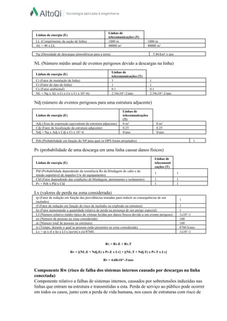  
Linhas de energia (E)  
Linhas de 
telecomunicações (T)  
LL (Comprimento da seção de linha)   1000 m   1000 m  
AL = 40 x LL   40000 m²   40000 m²  
 
Ng (Densidade de descargas atmosféricas para a terra)   5.86/km² x ano  
 
NL (Número médio anual de eventos perigosos devido a descargas na linha)  
  
Linhas de energia (E)  
Linhas de 
telecomunicações (T)  
Ci (Fator de instalação da linha)   1   1  
Ct (Fator do tipo de linha)   1   1  
Ce (Fator ambiental)   0.1   0.1  
NL = Ng x AL x Ci x Ce x Ct x 10^­6)   2.34x10^­2/ano   2.34x10^­2/ano  
 
Ndj (número de eventos perigosos para uma estrutura adjacente)  
  
Linhas de energia (E)  
Linhas de 
telecomunicações 
(T)  
Adj (Área de exposição equivalente da estrutura adjacente)   0 m²   0 m²  
Cdj (Fator de localização da estrutura adjacente)   0.25   0.25  
Ndj = Ng x Adj x Cdj x Ct x 10^­6   0/ano   0/ano  
 
Peb (Probabilidade em função do NP para qual os DPS foram projetados)   1  
 
Pv (probabilidade de uma descarga em uma linha causar danos físicos)  
  
Linhas de energia (E)  
Linhas de 
telecomuni
cações (T)  
Pld (Probabilidade dependendo da resistência Rs da blindagem do cabo e da 
tensão suportável de impulso Uw do equipamento)  
1   1  
Cld (Fator dependendo das condições de blindagem, aterramento e isolamento)   1   1  
Pv = Peb x Pld x Cld    1   1  
 
Lv (valores de perda na zona considerada)  
rp (Fator de redução em função das providências tomadas para reduzir as consequências de um 
incêndio)  
1  
rf (Fator de redução em função do risco de incêndio ou explosão na estrutura)   1  
hz (Fator aumentando a quantidade relativa de perda na presença de um perigo especial)   1  
Lf (Número relativo médio típico de vítimas feridas por danos físicos devido a um evento perigoso)   1x10^­1  
nz (Número de pessoas na zona considerada)   160  
nt (Número total de pessoas na estrutura)   160  
tz (Tempo, durante o qual as pessoas estão presentes na zona considerada)   8760 h/ano  
Lv = rp x rf x hz x Lf x (nz/nt) x (tz/8760)   1x10^­1  
 
  
Rv = Rv.E + Rv.T  
  
Rv = [(NL.E + Ndj.E) x Pv.E x Lv] + [(NL.T + Ndj.T) x Pv.T x Lv]  
  
Rv = 4.68x10^­3/ano  
  
Componente Rw (risco de falha dos sistemas internos causado por descargas na linha 
conectada)  
Componente relativo a falhas de sistemas internos, causados por sobretensões induzidas nas 
linhas que entram na estrutura e transmitidas a esta. Perda de serviço ao público pode ocorrer 
em todos os casos, junto com a perda de vida humana, nos casos de estruturas com risco de 
 