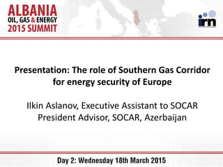 Presentation: The role of Southern Gas Corridor
for energy security of Europe
Ilkin Aslanov, Executive Assistant to SOCAR
President Advisor, SOCAR, Azerbaijan
 