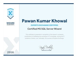 WIZARDWIZARD
300,000 POINTS300,000 POINTS
20162016
Certified MS SQL Server Wizard
EXPERTS EXCHANGE CERTIFIED
Pawan Kumar Khowal
This certificate is presented in recognition of the bearer's unceasing
contributions to facilitating the exchange of IT knowledge, solving the IT
problems of others, and, ultimately, the success of Experts Exchange.
 